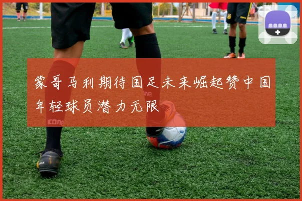 蒙哥马利期待国足未来崛起赞中国年轻球员潜力无限